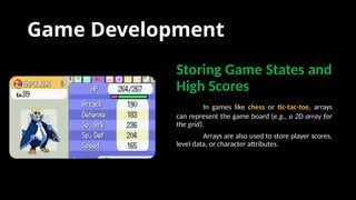Game Development
Storing Game States and
High Scores
In games like chess or tic-tac-toe, arrays
can represent the game board (e.g., a 2D array for
the grid).
Arrays are also used to store player scores,
level data, or character attributes.
 