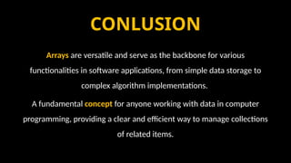 CONLUSION
Arrays are versatile and serve as the backbone for various
functionalities in software applications, from simple data storage to
complex algorithm implementations.
A fundamental concept for anyone working with data in computer
programming, providing a clear and efficient way to manage collections
of related items.
 