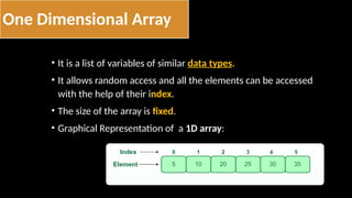 One Dimensional Array
• It is a list of variables of similar data types.
• It allows random access and all the elements can be accessed
with the help of their index.
• The size of the array is fixed.
• Graphical Representation of a 1D array:
 