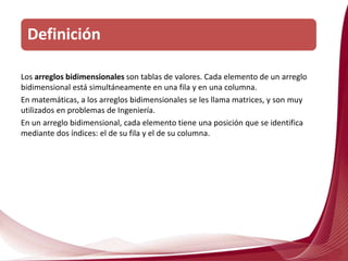 Los arreglos bidimensionales son tablas de valores. Cada elemento de un arreglo
bidimensional está simultáneamente en una fila y en una columna.
En matemáticas, a los arreglos bidimensionales se les llama matrices, y son muy
utilizados en problemas de Ingeniería.
En un arreglo bidimensional, cada elemento tiene una posición que se identifica
mediante dos índices: el de su fila y el de su columna.
Definición
 