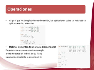 • Al igual que los arreglos de una dimensión, las operaciones sobre las matrices se
aplican término a término:
• Obtener elementos de un arreglo bidimensional
Para obtener un elemento de un arreglo,
debe indicarse los índices de su fila i y
su columna mediante la sintaxis a[i, j]:
Operaciones
 