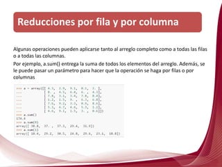 Algunas operaciones pueden aplicarse tanto al arreglo completo como a todas las filas
o a todas las columnas.
Por ejemplo, a.sum() entrega la suma de todos los elementos del arreglo. Además, se
le puede pasar un parámetro para hacer que la operación se haga por filas o por
columnas
Reducciones por fila y por columna
 