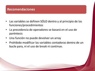 • Las variables se definen SÓLO dentro y al principio de las
funciones/procedimientos
• La precedencia de operadores se basará en el uso de
paréntesis
• Una función no puede devolver un array
• Prohibido modificar las variables contadoras dentro de un
bucle para, ni el uso de break ni continue.
Recomendaciones
 