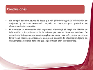 • Los arreglos son estructuras de datos que nos permiten organizar información en
conjuntos y sectores reservando espacio en memoria para garantizar su
almacenamiento y consulta.
• El mantener la información bien organizada disminuye el riesgo de pérdida de
información o inconsistencia de la misma por sobrescritura de variables. Se
recomienda la implementación de arreglos cuando se hace referencia a un mismo
tema y que necesiten almacenarse en un solo paquete de información, (como en
los ejemplos anteriores donde lo que se guardaban eran calificaciones).
Conclusiones
 