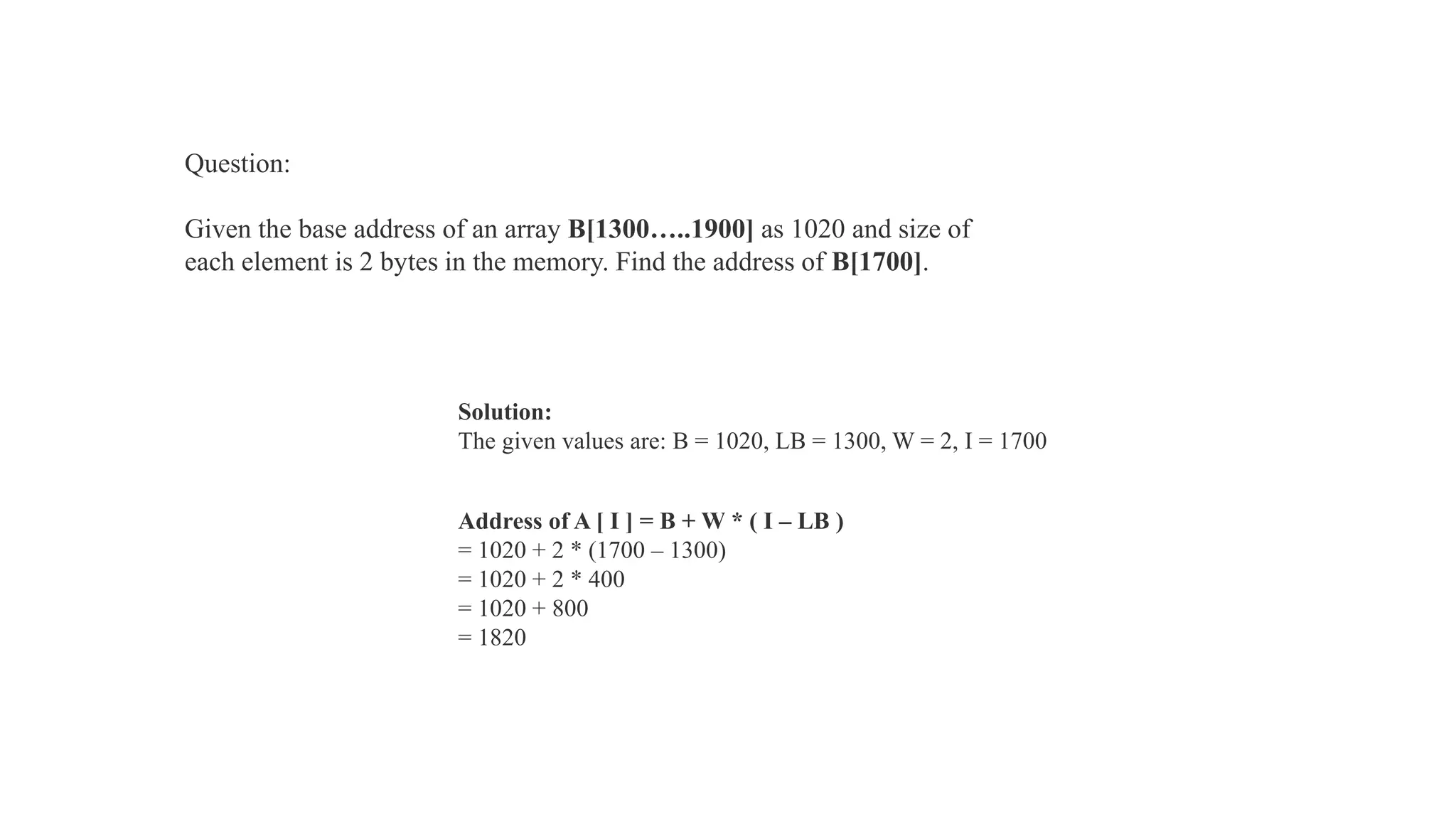 Solution:
The given values are: B = 1020, LB = 1300, W = 2, I = 1700
Address of A [ I ] = B + W * ( I – LB )
= 1020 + 2 * (1700 – 1300)
= 1020 + 2 * 400
= 1020 + 800
= 1820
Question:
Given the base address of an array B[1300…..1900] as 1020 and size of
each element is 2 bytes in the memory. Find the address of B[1700].
 