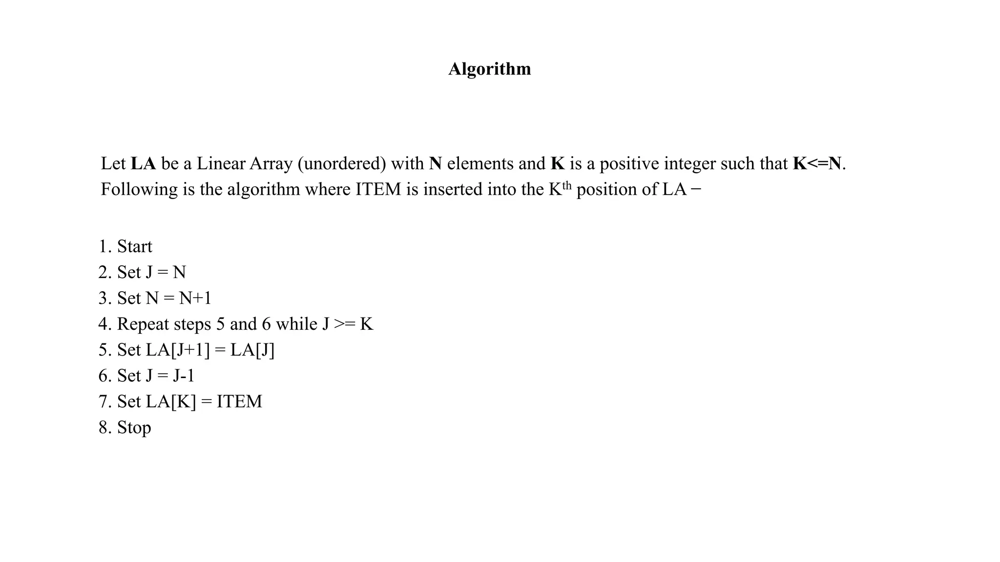 Let LA be a Linear Array (unordered) with N elements and K is a positive integer such that K<=N.
Following is the algorithm where ITEM is inserted into the Kth position of LA −
1. Start
2. Set J = N
3. Set N = N+1
4. Repeat steps 5 and 6 while J >= K
5. Set LA[J+1] = LA[J]
6. Set J = J-1
7. Set LA[K] = ITEM
8. Stop
Algorithm
 