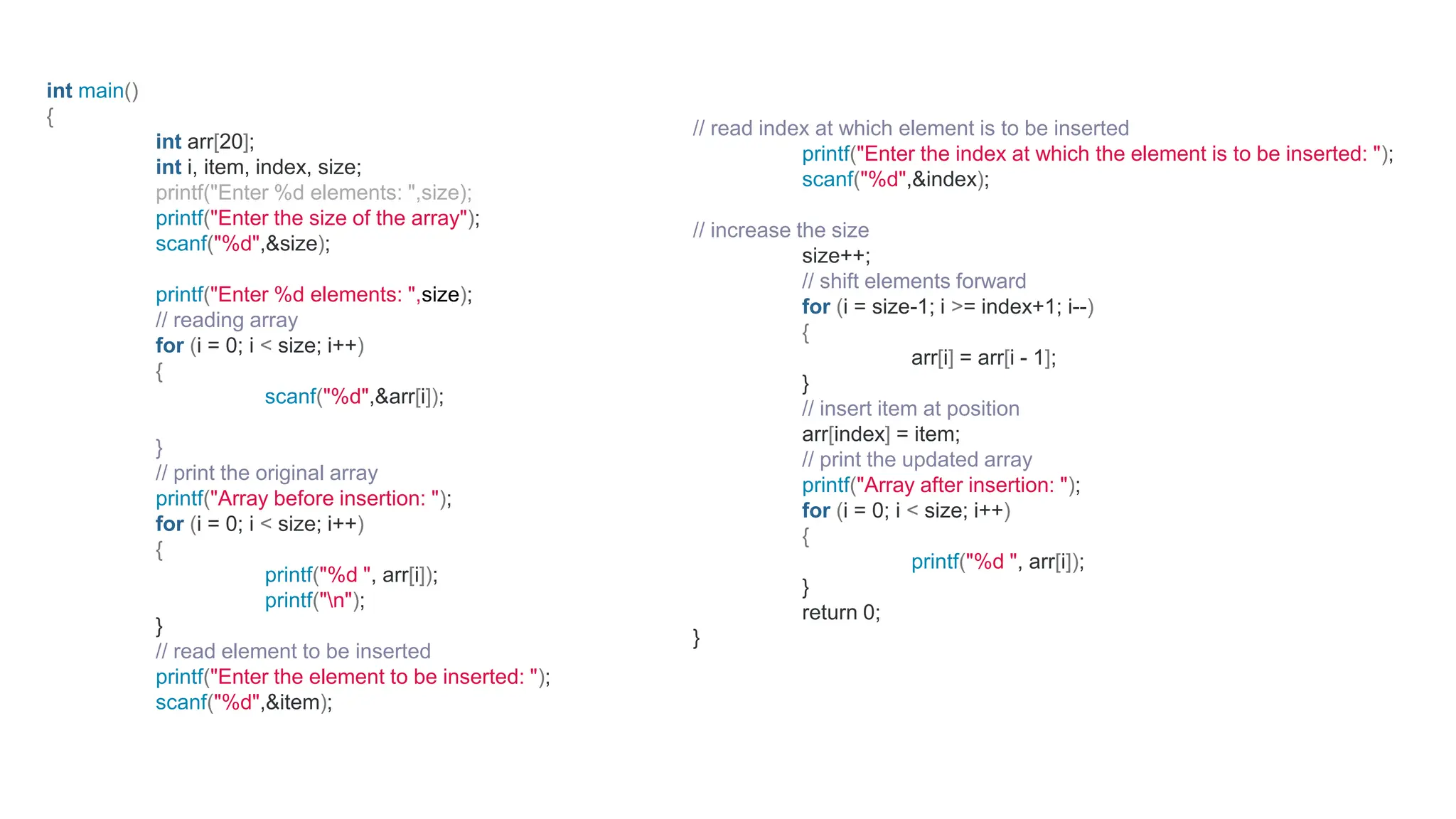 int main()
{
int arr[20];
int i, item, index, size;
printf("Enter %d elements: ",size);
printf("Enter the size of the array");
scanf("%d",&size);
printf("Enter %d elements: ",size);
// reading array
for (i = 0; i < size; i++)
{
scanf("%d",&arr[i]);
}
// print the original array
printf("Array before insertion: ");
for (i = 0; i < size; i++)
{
printf("%d ", arr[i]);
printf("n");
}
// read element to be inserted
printf("Enter the element to be inserted: ");
scanf("%d",&item);
// read index at which element is to be inserted
printf("Enter the index at which the element is to be inserted: ");
scanf("%d",&index);
// increase the size
size++;
// shift elements forward
for (i = size-1; i >= index+1; i--)
{
arr[i] = arr[i - 1];
}
// insert item at position
arr[index] = item;
// print the updated array
printf("Array after insertion: ");
for (i = 0; i < size; i++)
{
printf("%d ", arr[i]);
}
return 0;
}
 
