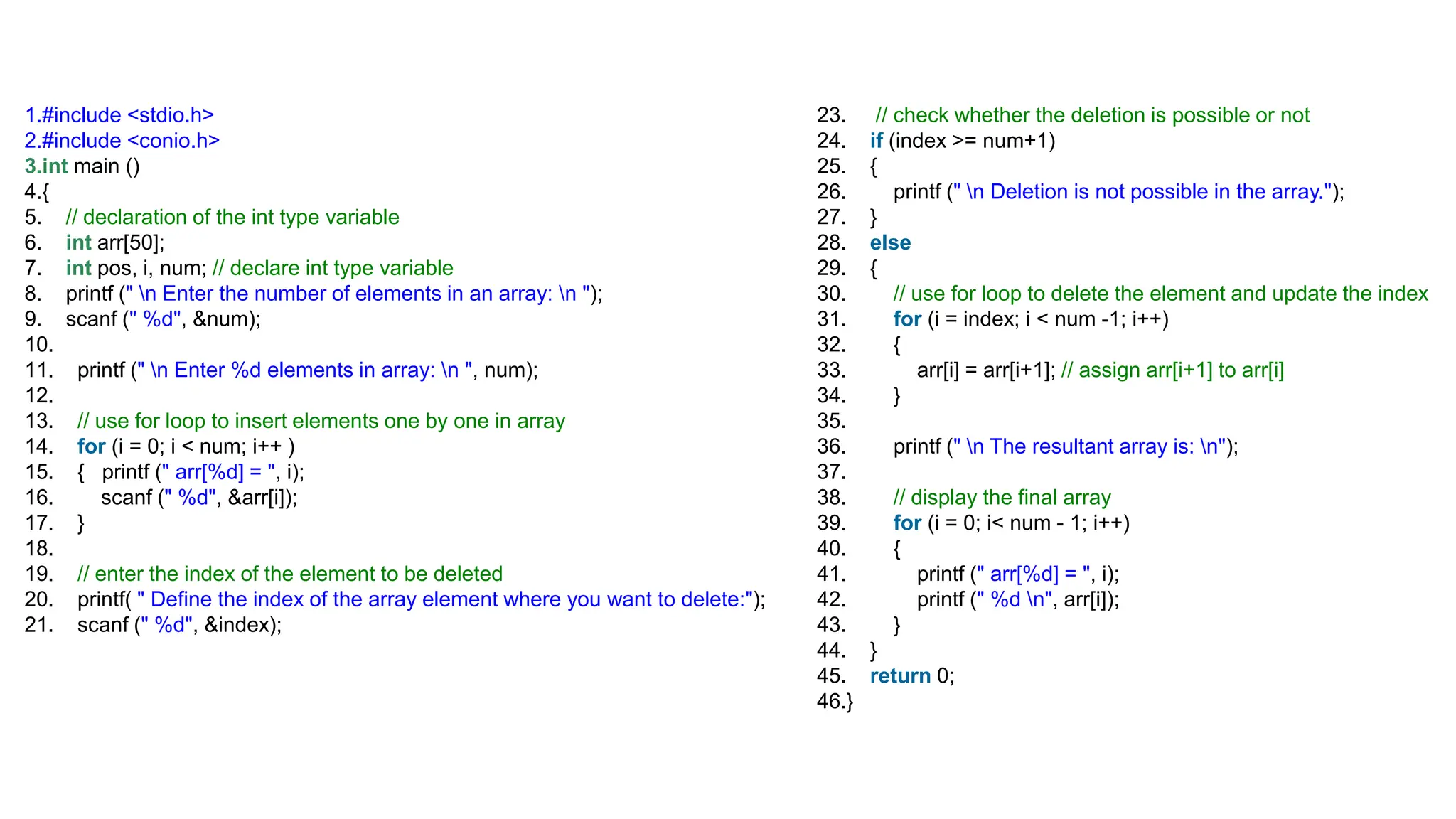 1.#include <stdio.h>
2.#include <conio.h>
3.int main ()
4.{
5. // declaration of the int type variable
6. int arr[50];
7. int pos, i, num; // declare int type variable
8. printf (" n Enter the number of elements in an array: n ");
9. scanf (" %d", &num);
10.
11. printf (" n Enter %d elements in array: n ", num);
12.
13. // use for loop to insert elements one by one in array
14. for (i = 0; i < num; i++ )
15. { printf (" arr[%d] = ", i);
16. scanf (" %d", &arr[i]);
17. }
18.
19. // enter the index of the element to be deleted
20. printf( " Define the index of the array element where you want to delete:");
21. scanf (" %d", &index);
23. // check whether the deletion is possible or not
24. if (index >= num+1)
25. {
26. printf (" n Deletion is not possible in the array.");
27. }
28. else
29. {
30. // use for loop to delete the element and update the index
31. for (i = index; i < num -1; i++)
32. {
33. arr[i] = arr[i+1]; // assign arr[i+1] to arr[i]
34. }
35.
36. printf (" n The resultant array is: n");
37.
38. // display the final array
39. for (i = 0; i< num - 1; i++)
40. {
41. printf (" arr[%d] = ", i);
42. printf (" %d n", arr[i]);
43. }
44. }
45. return 0;
46.}
 