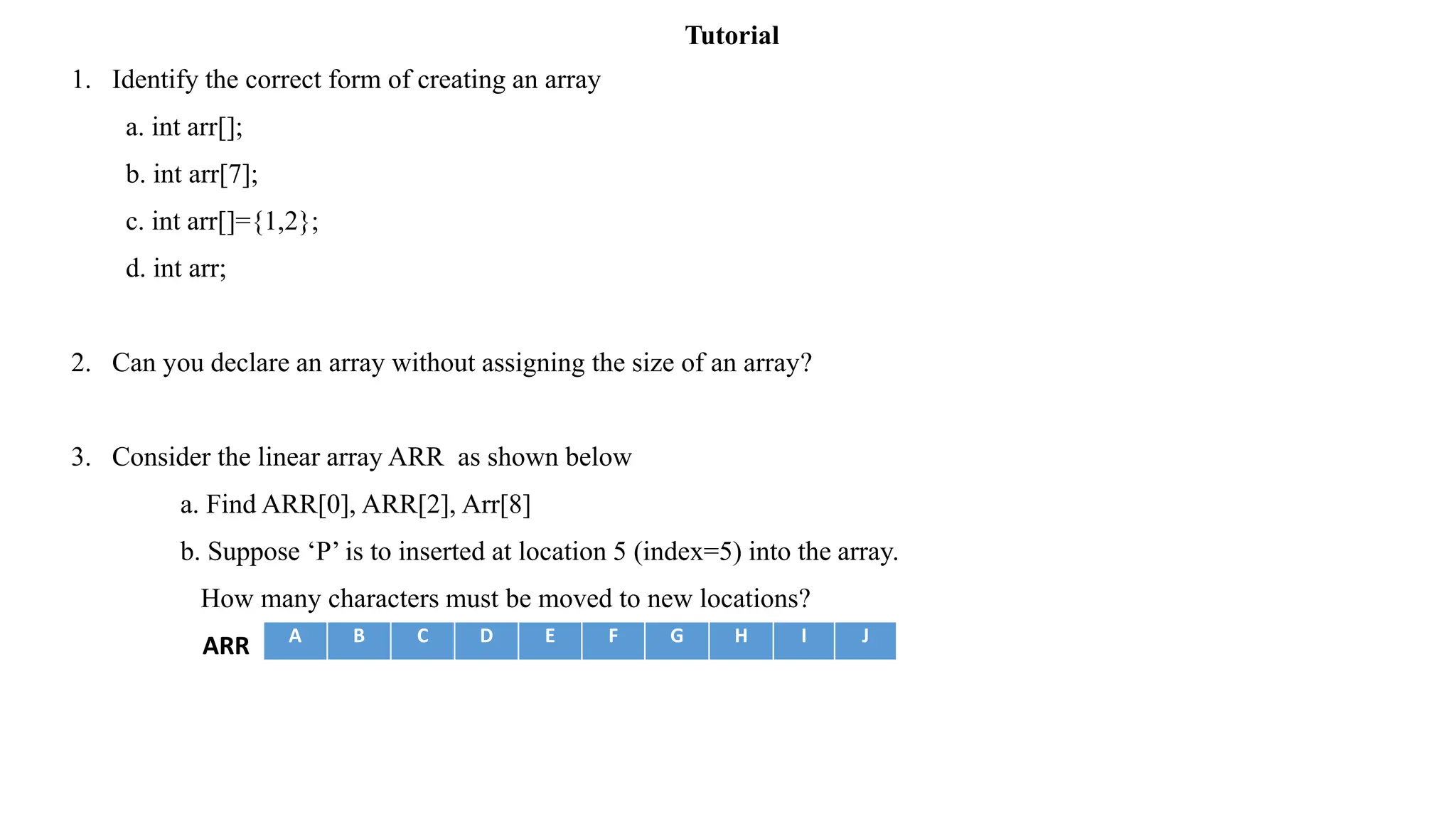 1. Identify the correct form of creating an array
a. int arr[];
b. int arr[7];
c. int arr[]={1,2};
d. int arr;
2. Can you declare an array without assigning the size of an array?
3. Consider the linear array ARR as shown below
a. Find ARR[0], ARR[2], Arr[8]
b. Suppose ‘P’ is to inserted at location 5 (index=5) into the array.
How many characters must be moved to new locations?
ARR A B C D E F G H I J
Tutorial
 