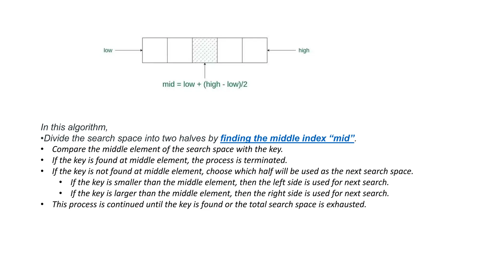 In this algorithm,
•Divide the search space into two halves by finding the middle index “mid”.
• Compare the middle element of the search space with the key.
• If the key is found at middle element, the process is terminated.
• If the key is not found at middle element, choose which half will be used as the next search space.
• If the key is smaller than the middle element, then the left side is used for next search.
• If the key is larger than the middle element, then the right side is used for next search.
• This process is continued until the key is found or the total search space is exhausted.
 