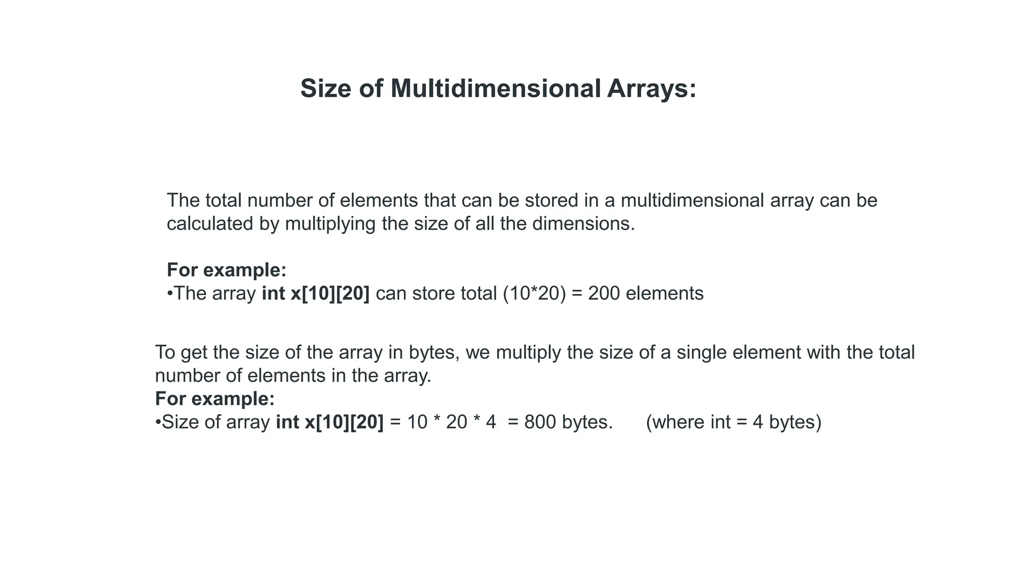 The total number of elements that can be stored in a multidimensional array can be
calculated by multiplying the size of all the dimensions.
For example:
•The array int x[10][20] can store total (10*20) = 200 elements
Size of Multidimensional Arrays:
To get the size of the array in bytes, we multiply the size of a single element with the total
number of elements in the array.
For example:
•Size of array int x[10][20] = 10 * 20 * 4 = 800 bytes. (where int = 4 bytes)
 