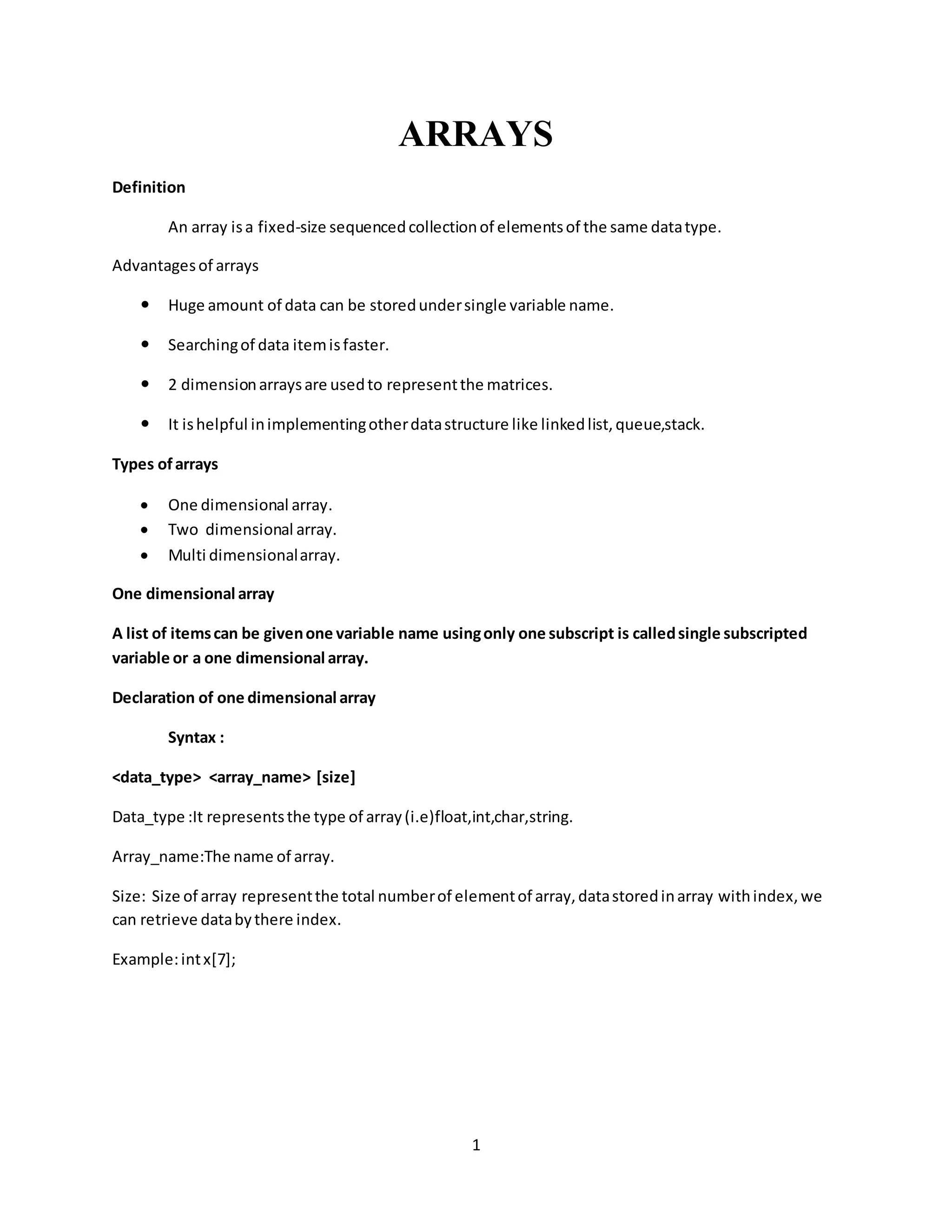 1 ARRAYS Definition An array isa fixed-size sequencedcollectionof elementsof the same datatype. Advantagesof arrays  Huge amount of data can be storedundersingle variable name.  Searchingof data itemisfaster.  2 dimensionarraysare usedto representthe matrices.  It ishelpful inimplementingotherdatastructure like linkedlist,queue,stack. Types ofarrays  One dimensional array.  Two dimensional array.  Multi dimensionalarray. One dimensional array A list of itemscan be givenone variable name usingonly one subscript is calledsingle subscripted variable or a one dimensional array. Declaration of one dimensional array Syntax : <data_type> <array_name> [size] Data_type :It representsthe type of array(i.e)float,int,char,string. Array_name:The name of array. Size: Size of array representthe total numberof elementof array,datastoredinarray withindex,we can retrieve databythere index. Example:intx[7]; 