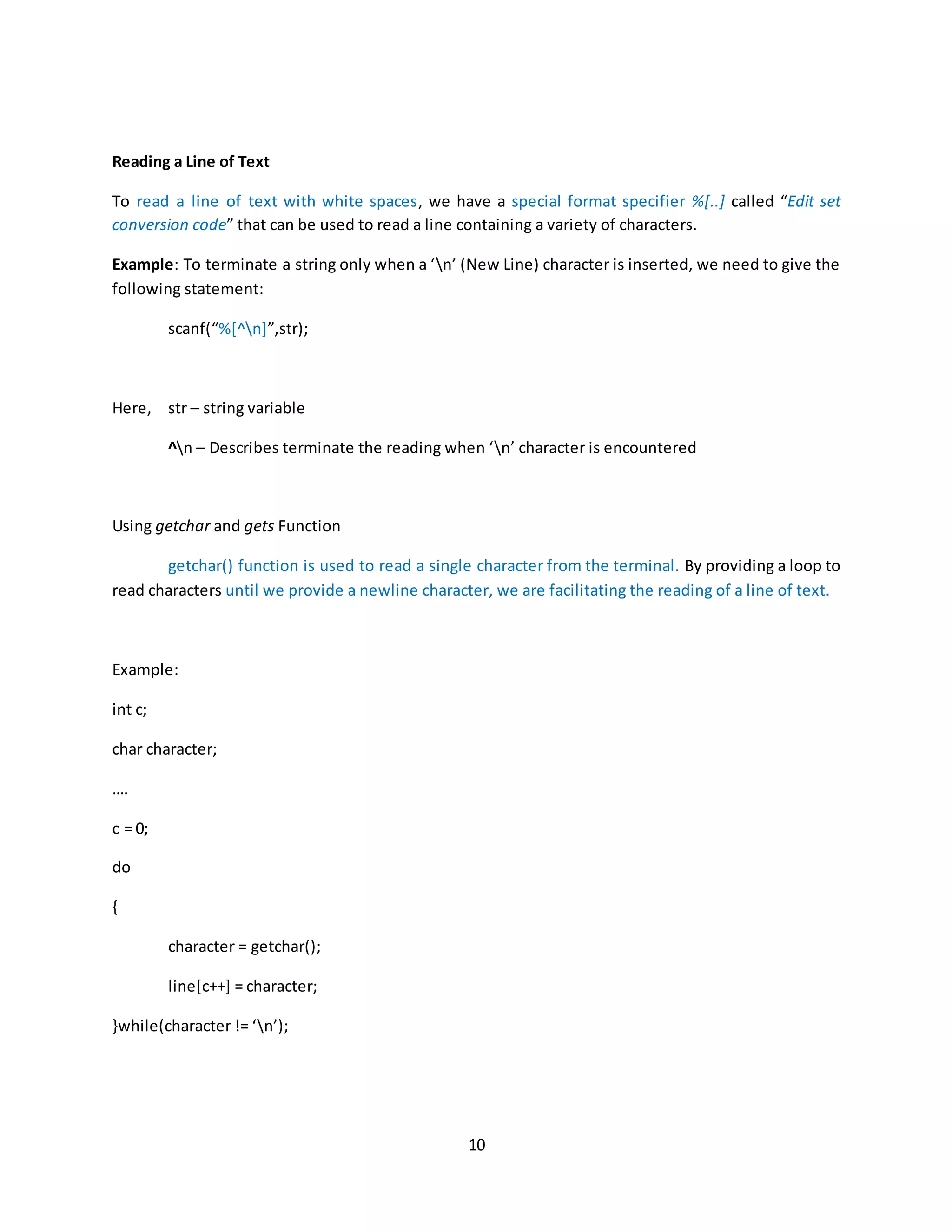 10 Reading a Line of Text To read a line of text with white spaces, we have a special format specifier %[..] called “Edit set conversion code” that can be used to read a line containing a variety of characters. Example: To terminate a string only when a ‘n’ (New Line) character is inserted, we need to give the following statement: scanf(“%[^n]”,str); Here, str – string variable ^n – Describes terminate the reading when ‘n’ character is encountered Using getchar and gets Function getchar() function is used to read a single character from the terminal. By providing a loop to read characters until we provide a newline character, we are facilitating the reading of a line of text. Example: int c; char character; …. c = 0; do { character = getchar(); line[c++] = character; }while(character != ‘n’); 