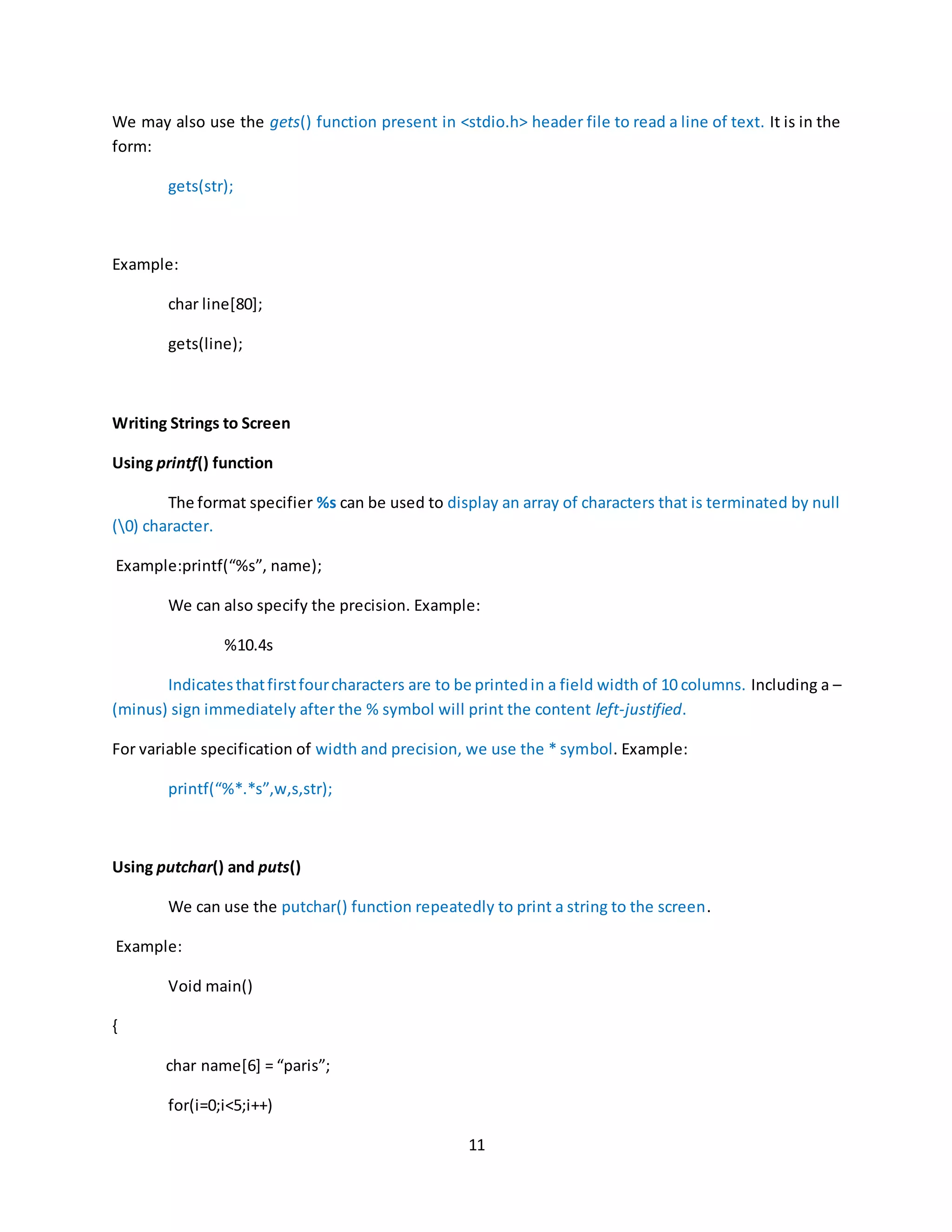 11 We may also use the gets() function present in <stdio.h> header file to read a line of text. It is in the form: gets(str); Example: char line[80]; gets(line); Writing Strings to Screen Using printf() function The format specifier %s can be used to display an array of characters that is terminated by null (0) character. Example:printf(“%s”, name); We can also specify the precision. Example: %10.4s Indicatesthatfirstfourcharacters are to be printedin a field width of 10 columns. Including a – (minus) sign immediately after the % symbol will print the content left-justified. For variable specification of width and precision, we use the * symbol. Example: printf(“%*.*s”,w,s,str); Using putchar() and puts() We can use the putchar() function repeatedly to print a string to the screen. Example: Void main() { char name[6] = “paris”; for(i=0;i<5;i++) 