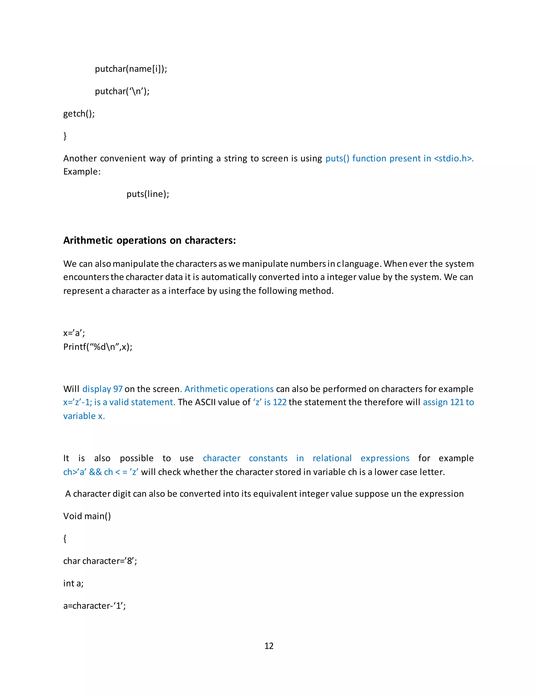 12 putchar(name[i]); putchar(‘n’); getch(); } Another convenient way of printing a string to screen is using puts() function present in <stdio.h>. Example: puts(line); Arithmetic operations on characters: We can alsomanipulate the charactersaswe manipulate numbersinclanguage.Whenever the system encountersthe character data it is automatically converted into a integer value by the system. We can represent a character as a interface by using the following method. x=’a’; Printf(“%dn”,x); Will display 97 on the screen. Arithmetic operations can also be performed on characters for example x=’z’-1; is a valid statement. The ASCII value of ‘z’ is 122 the statement the therefore will assign 121 to variable x. It is also possible to use character constants in relational expressions for example ch>’a’ && ch < = ’z’ will check whether the character stored in variable ch is a lower case letter. A character digit can also be converted into its equivalent integer value suppose un the expression Void main() { char character=’8’; int a; a=character-‘1’; 