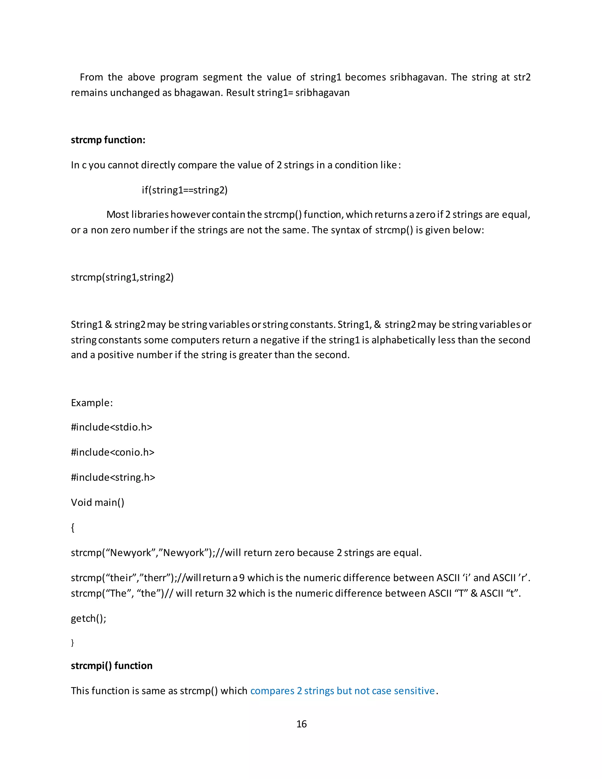 16 From the above program segment the value of string1 becomes sribhagavan. The string at str2 remains unchanged as bhagawan. Result string1= sribhagavan strcmp function: In c you cannot directly compare the value of 2 strings in a condition like: if(string1==string2) Most librarieshowevercontainthe strcmp() function,whichreturnsazeroif 2 strings are equal, or a non zero number if the strings are not the same. The syntax of strcmp() is given below: strcmp(string1,string2) String1 & string2may be stringvariablesorstringconstants.String1,& string2may be stringvariablesor stringconstants some computers return a negative if the string1 is alphabetically less than the second and a positive number if the string is greater than the second. Example: #include<stdio.h> #include<conio.h> #include<string.h> Void main() { strcmp(“Newyork”,”Newyork”);//will return zero because 2 strings are equal. strcmp(“their”,”therr”);//willreturna9 whichis the numeric difference between ASCII ‘i’ and ASCII ’r’. strcmp(“The”, “the”)// will return 32 which is the numeric difference between ASCII “T” & ASCII “t”. getch(); } strcmpi() function This function is same as strcmp() which compares 2 strings but not case sensitive. 