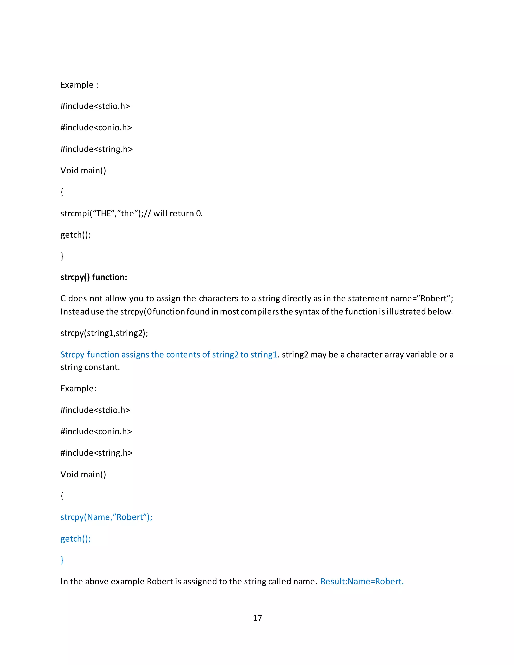 17 Example : #include<stdio.h> #include<conio.h> #include<string.h> Void main() { strcmpi(“THE”,”the”);// will return 0. getch(); } strcpy() function: C does not allow you to assign the characters to a string directly as in the statement name=”Robert”; Insteaduse the strcpy(0functionfoundinmostcompilersthe syntax of the functionisillustratedbelow. strcpy(string1,string2); Strcpy function assigns the contents of string2 to string1. string2 may be a character array variable or a string constant. Example: #include<stdio.h> #include<conio.h> #include<string.h> Void main() { strcpy(Name,”Robert”); getch(); } In the above example Robert is assigned to the string called name. Result:Name=Robert. 