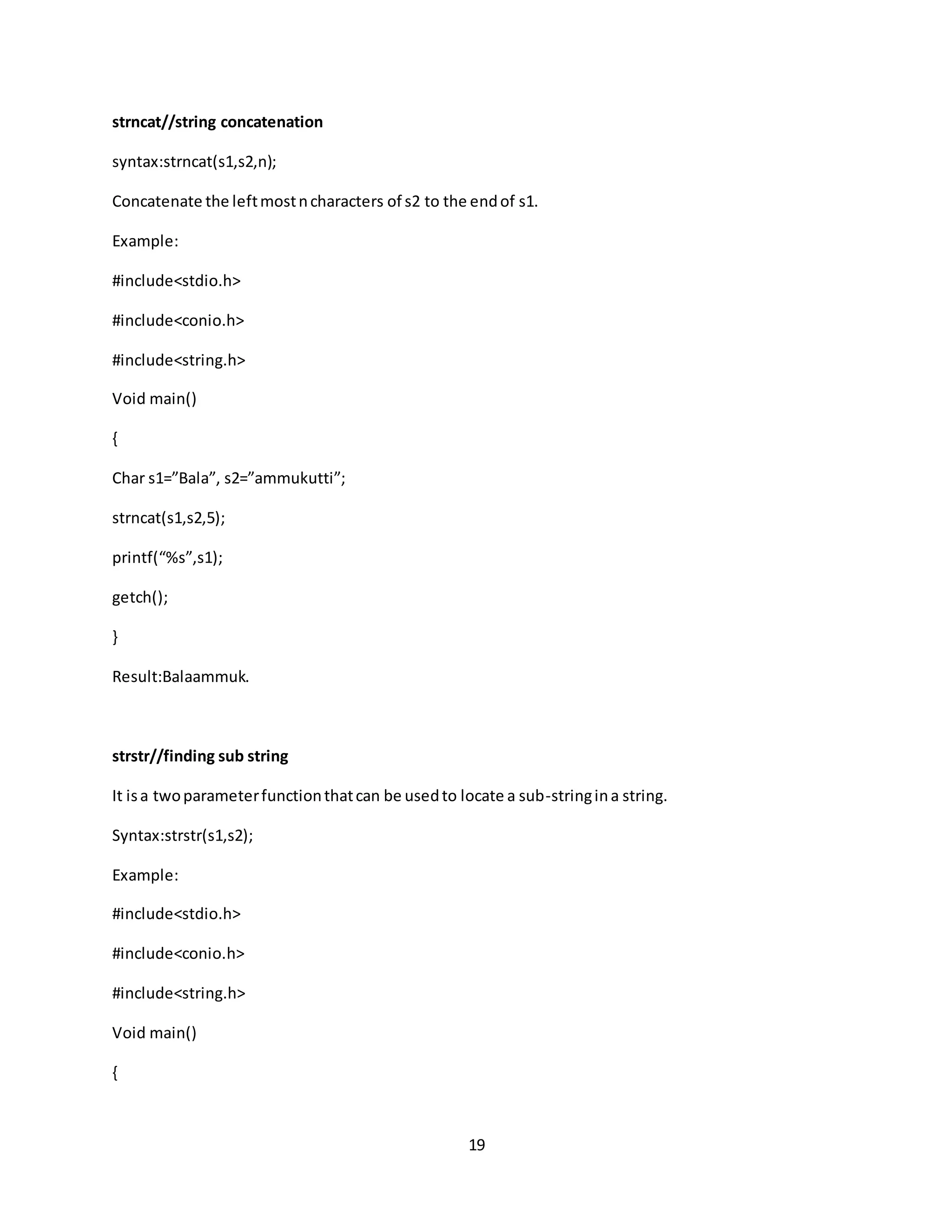 19 strncat//string concatenation syntax:strncat(s1,s2,n); Concatenate the leftmostncharacters of s2 to the endof s1. Example: #include<stdio.h> #include<conio.h> #include<string.h> Void main() { Char s1=”Bala”, s2=”ammukutti”; strncat(s1,s2,5); printf(“%s”,s1); getch(); } Result:Balaammuk. strstr//finding sub string It isa twoparameterfunctionthatcan be usedto locate a sub-stringina string. Syntax:strstr(s1,s2); Example: #include<stdio.h> #include<conio.h> #include<string.h> Void main() { 