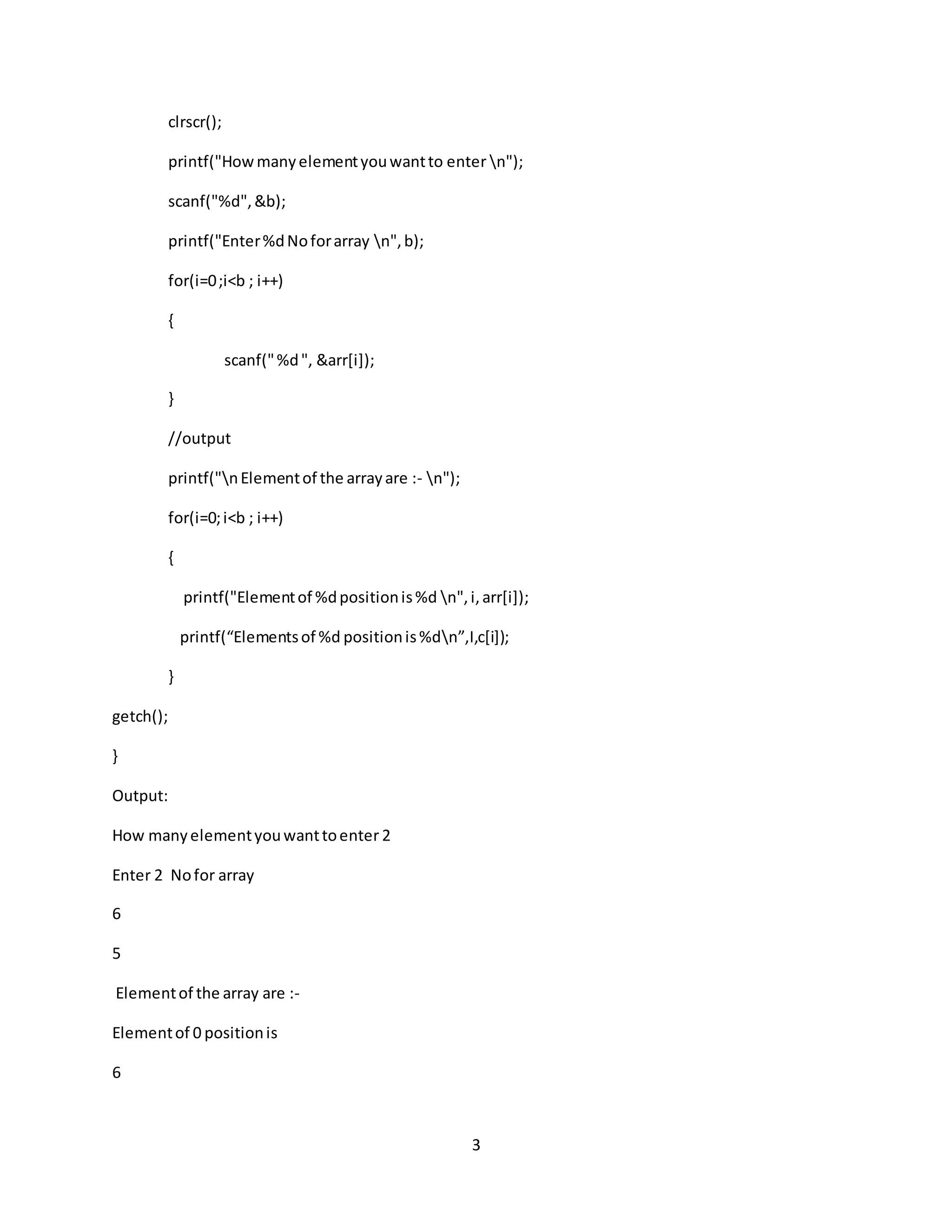 3 clrscr(); printf("Howmanyelementyouwantto enter n"); scanf("%d",&b); printf("Enter%dNoforarray n",b); for(i=0;i<b ; i++) { scanf("%d", &arr[i]); } //output printf("nElementof the arrayare :- n"); for(i=0;i<b ; i++) { printf("Elementof %dpositionis%d n",i,arr[i]); printf(“Elementsof %d positionis%dn”,I,c[i]); } getch(); } Output: How manyelementyouwanttoenter 2 Enter 2 Nofor array 6 5 Elementof the array are :- Elementof 0 positionis 6 