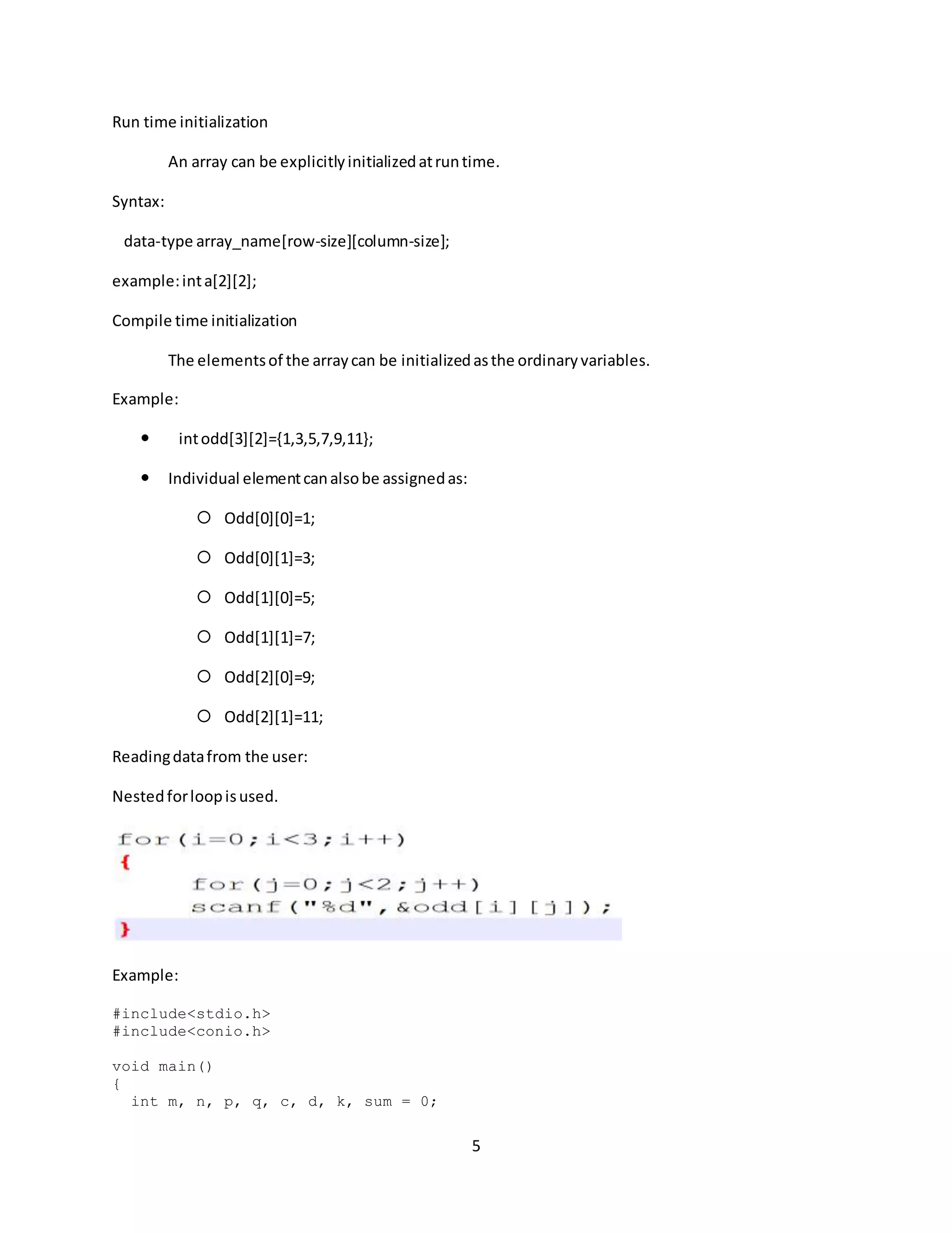 5 Run time initialization An array can be explicitlyinitializedatruntime. Syntax: data-type array_name[row-size][column-size]; example:inta[2][2]; Compile time initialization The elementsof the arraycan be initializedasthe ordinaryvariables. Example:  intodd[3][2]={1,3,5,7,9,11};  Individual elementcanalsobe assignedas:  Odd[0][0]=1;  Odd[0][1]=3;  Odd[1][0]=5;  Odd[1][1]=7;  Odd[2][0]=9;  Odd[2][1]=11; Readingdatafrom the user: Nestedforloopisused. Example: #include<stdio.h> #include<conio.h> void main() { int m, n, p, q, c, d, k, sum = 0; 