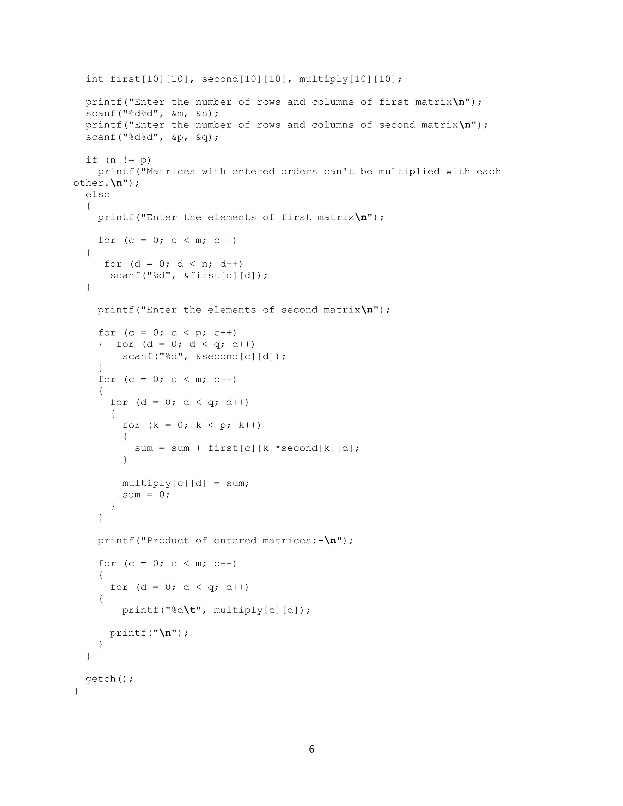 6 int first[10][10], second[10][10], multiply[10][10]; printf("Enter the number of rows and columns of first matrixn"); scanf("%d%d", &m, &n); printf("Enter the number of rows and columns of second matrixn"); scanf("%d%d", &p, &q); if (n != p) printf("Matrices with entered orders can't be multiplied with each other.n"); else { printf("Enter the elements of first matrixn"); for (c = 0; c < m; c++) { for (d = 0; d < n; d++) scanf("%d", &first[c][d]); } printf("Enter the elements of second matrixn"); for (c = 0; c < p; c++) { for (d = 0; d < q; d++) scanf("%d", &second[c][d]); } for (c = 0; c < m; c++) { for (d = 0; d < q; d++) { for (k = 0; k < p; k++) { sum = sum + first[c][k]*second[k][d]; } multiply[c][d] = sum; sum = 0; } } printf("Product of entered matrices:-n"); for (c = 0; c < m; c++) { for (d = 0; d < q; d++) { printf("%dt", multiply[c][d]); printf("n"); } } getch(); } 
