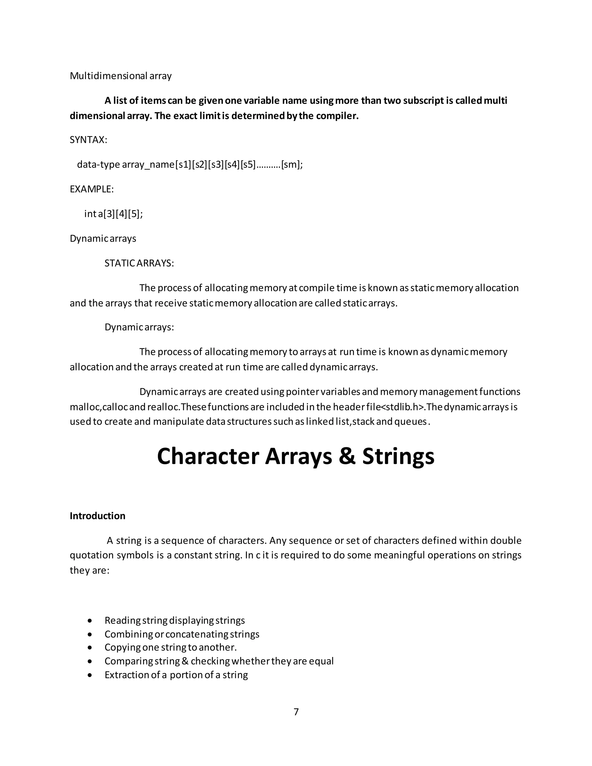 7 Multidimensional array A list of itemscan be givenone variable name usingmore than two subscript is calledmulti dimensional array. The exact limitis determinedbythe compiler. SYNTAX: data-type array_name[s1][s2][s3][s4][s5]……….[sm]; EXAMPLE: inta[3][4][5]; Dynamicarrays STATICARRAYS: The processof allocatingmemoryatcompile time isknownasstaticmemoryallocation and the arrays that receive staticmemoryallocationare calledstaticarrays. Dynamicarrays: The processof allocatingmemorytoarraysat runtime is knownasdynamicmemory allocationandthe arrays createdat run time are calleddynamicarrays. Dynamicarrays are createdusingpointervariablesandmemorymanagementfunctions malloc,callocandrealloc.Thesefunctionsare includedinthe headerfile<stdlib.h>.Thedynamicarraysis usedto create and manipulate datastructuressuchaslinkedlist,stackandqueues. Character Arrays & Strings Introduction A string is a sequence of characters. Any sequence or set of characters defined within double quotation symbols is a constant string. In c it is required to do some meaningful operations on strings they are:  Readingstringdisplayingstrings  Combiningorconcatenatingstrings  Copyingone stringtoanother.  Comparingstring& checkingwhethertheyare equal  Extractionof a portionof a string 