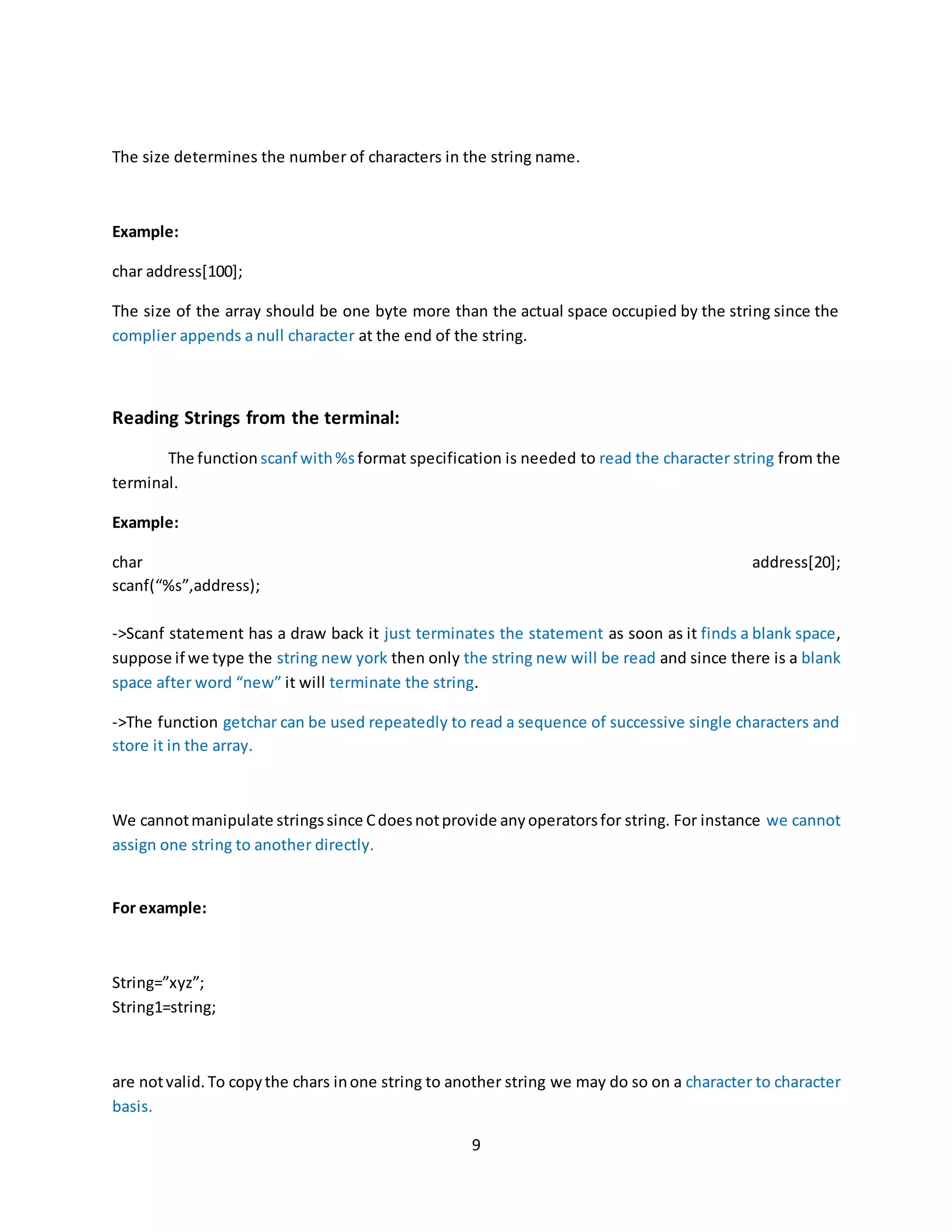 9 The size determines the number of characters in the string name. Example: char address[100]; The size of the array should be one byte more than the actual space occupied by the string since the complier appends a null character at the end of the string. Reading Strings from the terminal: The function scanf with%s format specification is needed to read the character string from the terminal. Example: char address[20]; scanf(“%s”,address); ->Scanf statement has a draw back it just terminates the statement as soon as it finds a blank space, suppose if we type the string new york then only the string new will be read and since there is a blank space after word “new” it will terminate the string. ->The function getchar can be used repeatedly to read a sequence of successive single characters and store it in the array. We cannotmanipulate stringssince Cdoesnotprovide anyoperatorsfor string. For instance we cannot assign one string to another directly. For example: String=”xyz”; String1=string; are notvalid.To copythe chars inone string to another string we may do so on a character to character basis. 