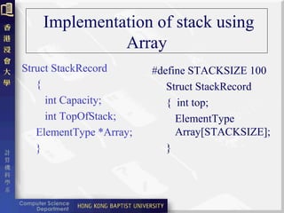Implementation of stack using
Array
Struct StackRecord
{
int Capacity;
int TopOfStack;
ElementType *Array;
}
#define STACKSIZE 100
Struct StackRecord
{ int top;
ElementType
Array[STACKSIZE];
}
 