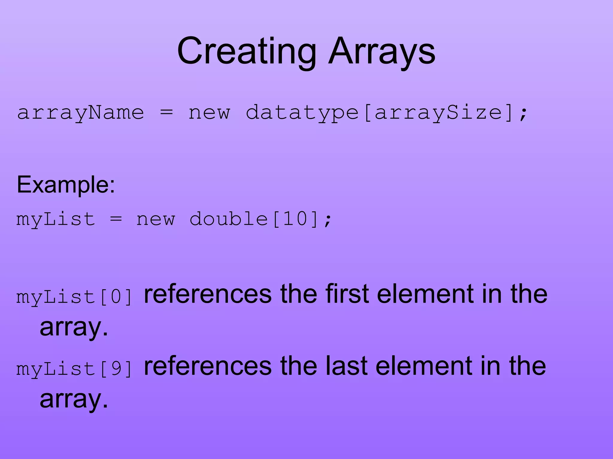 Creating Arrays
arrayName = new datatype[arraySize];
Example:
myList = new double[10];
myList[0] references the first element in the
array.
myList[9] references the last element in the
array.
 