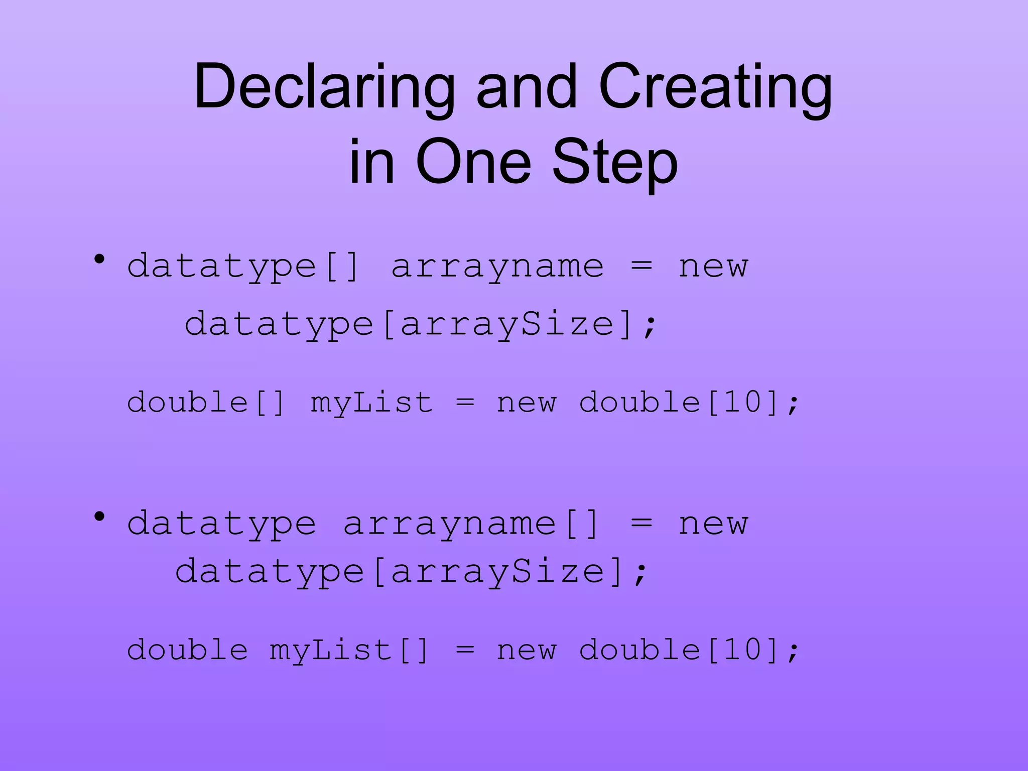 Declaring and Creating
in One Step
• datatype[] arrayname = new
datatype[arraySize];
double[] myList = new double[10];
• datatype arrayname[] = new
datatype[arraySize];
double myList[] = new double[10];
 
