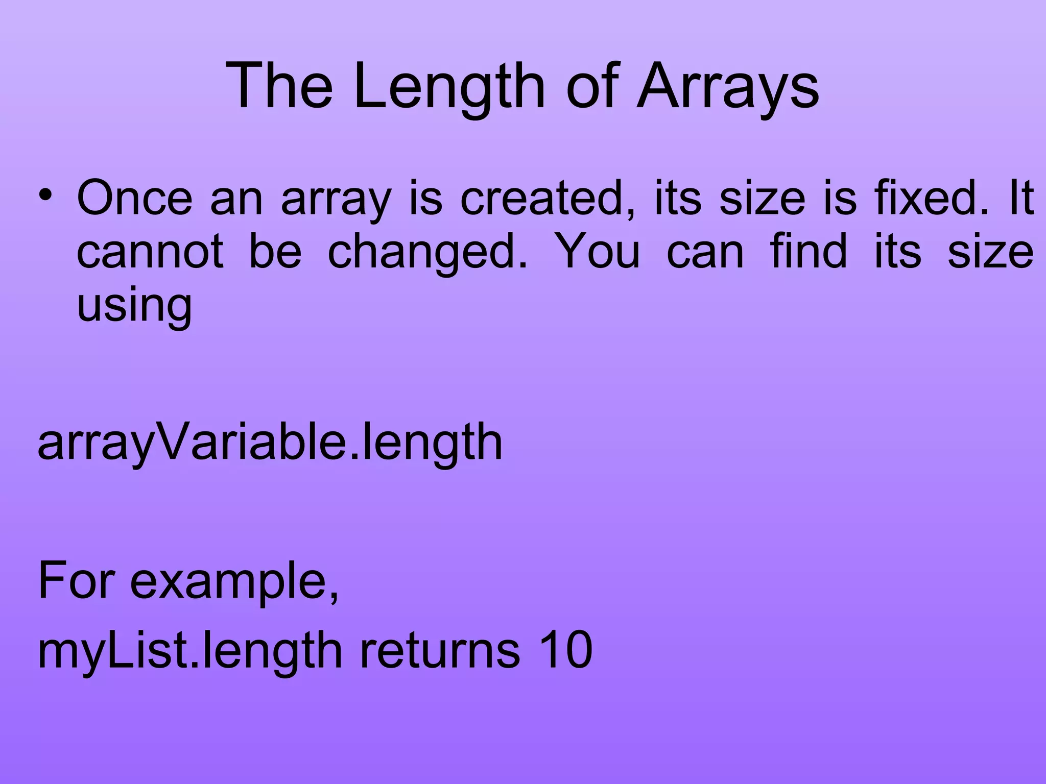 The Length of Arrays
• Once an array is created, its size is fixed. It
cannot be changed. You can find its size
using
arrayVariable.length
For example,
myList.length returns 10
 