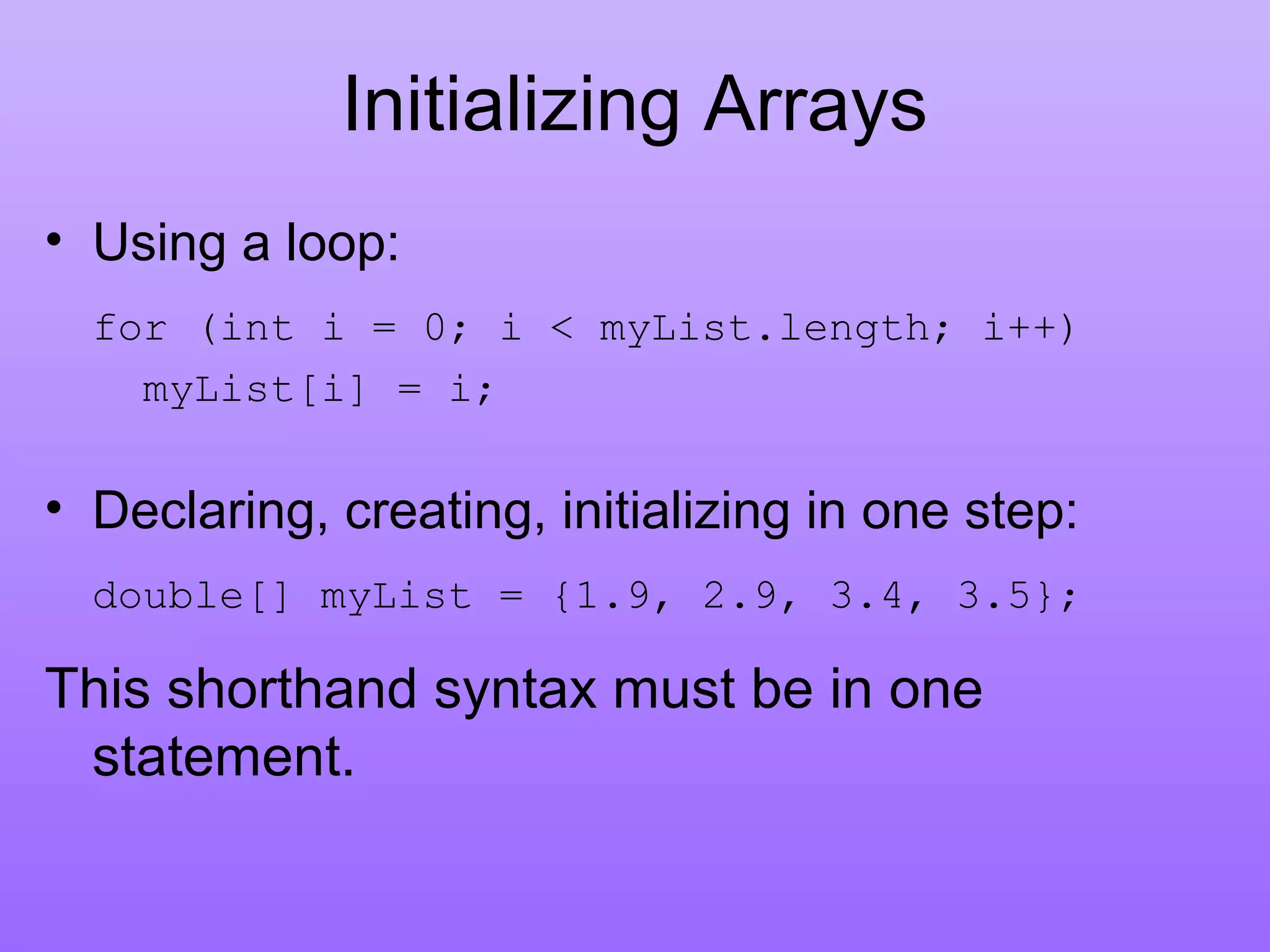 Initializing Arrays
• Using a loop:
for (int i = 0; i < myList.length; i++)
myList[i] = i;
• Declaring, creating, initializing in one step:
double[] myList = {1.9, 2.9, 3.4, 3.5};
This shorthand syntax must be in one
statement.
 