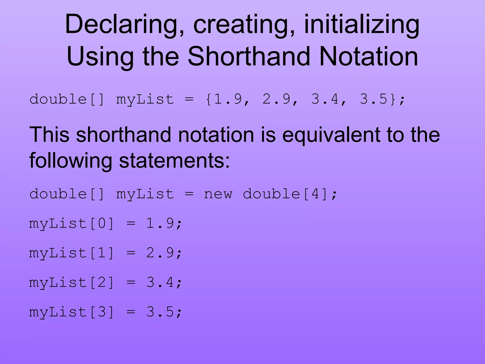 Declaring, creating, initializing
Using the Shorthand Notation
double[] myList = {1.9, 2.9, 3.4, 3.5};
This shorthand notation is equivalent to the
following statements:
double[] myList = new double[4];
myList[0] = 1.9;
myList[1] = 2.9;
myList[2] = 3.4;
myList[3] = 3.5;
 