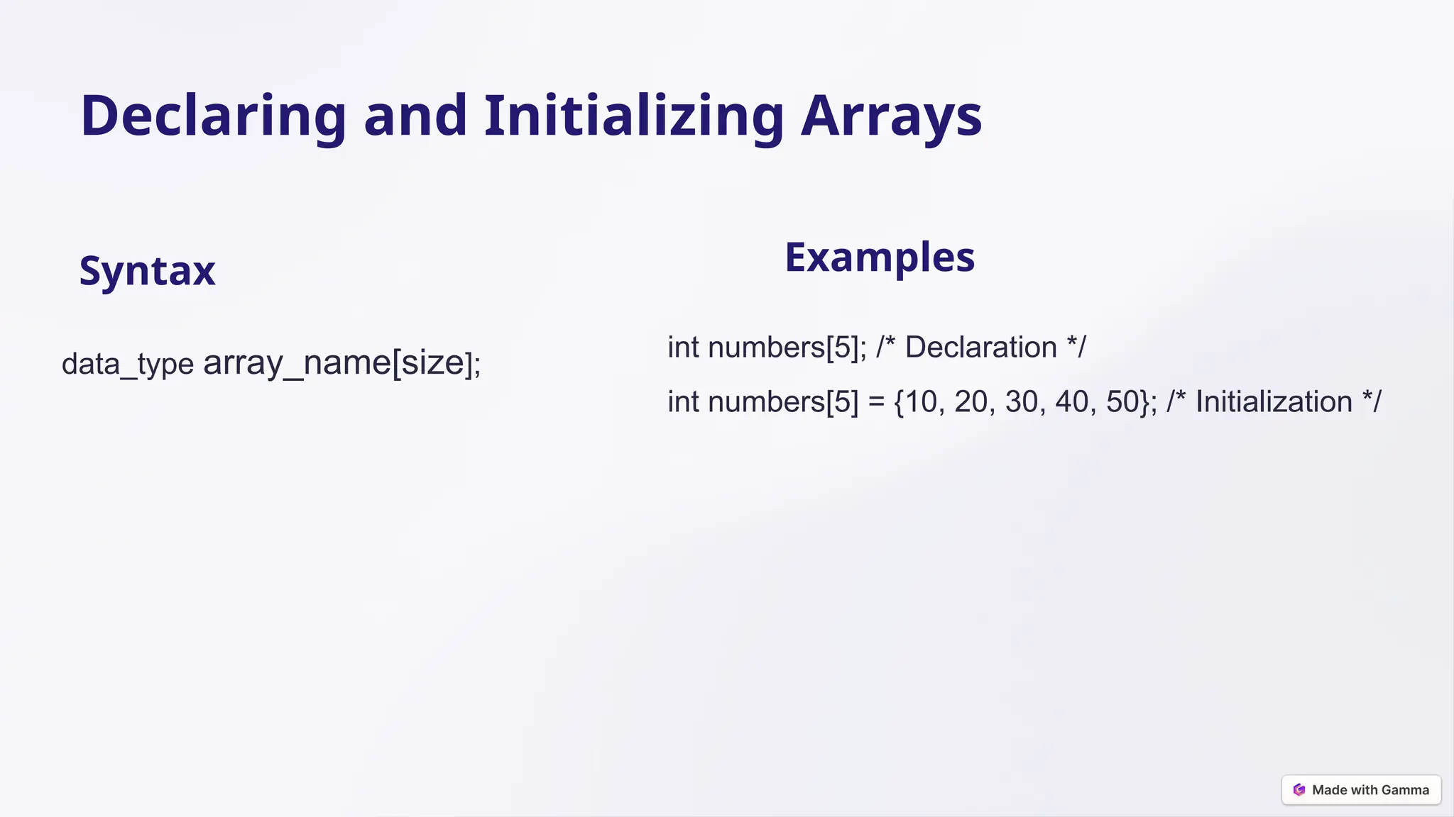 Declaring and Initializing Arrays Syntax data_type array_name[size]; Examples int numbers[5]; /* Declaration */ int numbers[5] = {10, 20, 30, 40, 50}; /* Initialization */ 