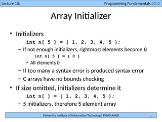 University Institute of Information Technology, PMAS-AAUR
Lecture 10: Programming Fundamentals:2012
10
Array Initializer
• Initializers
int n[ 5 ] = { 1, 2, 3, 4, 5 };
– If not enough initializers, rightmost elements become 0
int n[ 5 ] = { 0 }
• All elements 0
– If too many a syntax error is produced syntax error
– C arrays have no bounds checking
• If size omitted, initializers determine it
int n[ ] = { 1, 2, 3, 4, 5 };
– 5 initializers, therefore 5 element array
 