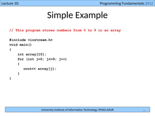 University Institute of Information Technology, PMAS-AAUR
Lecture 10: Programming Fundamentals:2012
11
Simple Example
// This program stores numbers from 0 to 9 in an array
#include <iostream.h>
void main()
{
int array[10];
for (int j=0; j<=9; j++)
{
cout<< array[j];
}
}
 