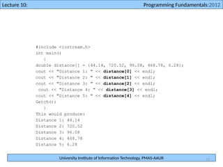 University Institute of Information Technology, PMAS-AAUR
Lecture 10: Programming Fundamentals:2012
13
#include <iostream.h>
int main()
{
double distance[] = {44.14, 720.52, 96.08, 468.78, 6.28};
cout << "Distance 1: " << distance[0] << endl;
cout << "Distance 2: " << distance[1] << endl;
cout << "Distance 3: " << distance[2] << endl;
cout << "Distance 4: " << distance[3] << endl;
cout << "Distance 5: " << distance[4] << endl;
Getch();
}
This would produce:
Distance 1: 44.14
Distance 2: 720.52
Distance 3: 96.08
Distance 4: 468.78
Distance 5: 6.28
 