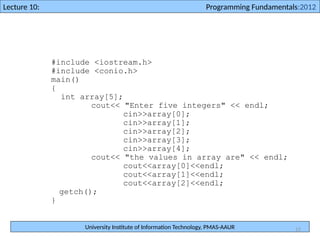 University Institute of Information Technology, PMAS-AAUR
Lecture 10: Programming Fundamentals:2012
15
#include <iostream.h>
#include <conio.h>
main()
{
int array[5];
cout<< "Enter five integers" << endl;
cin>>array[0];
cin>>array[1];
cin>>array[2];
cin>>array[3];
cin>>array[4];
cout<< "the values in array are" << endl;
cout<<array[0]<<endl;
cout<<array[1]<<endl;
cout<<array[2]<<endl;
getch();
}
 