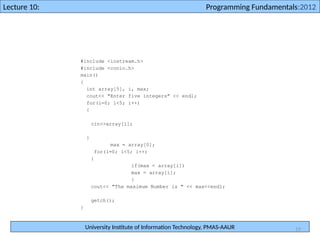 University Institute of Information Technology, PMAS-AAUR
Lecture 10: Programming Fundamentals:2012
19
#include <iostream.h>
#include <conio.h>
main()
{
int array[5], i, max;
cout<< "Enter five integers" << endl;
for(i=0; i<5; i++)
{
cin>>array[i];
}
max = array[0];
for(i=0; i<5; i++)
{
if(max < array[i])
max = array[i];
}
cout<< "The maximum Number is " << max<<endl;
getch();
}
 