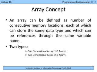 University Institute of Information Technology, PMAS-AAUR
Lecture 10: Programming Fundamentals:2012
2
Array Concept
• An array can be defined as number of
consecutive memory locations, each of which
can store the same data type and which can
be references through the same variable
name.
• Two types:
» One Dimensional Array (1-D Array).
» Two Dimensional Array (2-D Array).
 