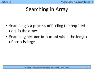 University Institute of Information Technology, PMAS-AAUR
Lecture 10: Programming Fundamentals:2012
23
Searching in Array
• Searching is a process of finding the required
data in the array.
• Searching become important when the length
of array is large.
 