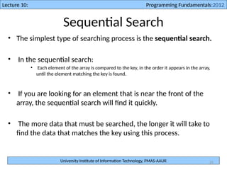 University Institute of Information Technology, PMAS-AAUR
Lecture 10: Programming Fundamentals:2012
25
Sequential Search
• The simplest type of searching process is the sequential search.
• In the sequential search:
• Each element of the array is compared to the key, in the order it appears in the array,
until the element matching the key is found.
• If you are looking for an element that is near the front of the
array, the sequential search will find it quickly.
• The more data that must be searched, the longer it will take to
find the data that matches the key using this process.
 