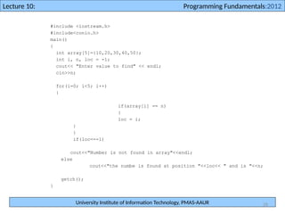 University Institute of Information Technology, PMAS-AAUR
Lecture 10: Programming Fundamentals:2012
26
#include <iostream.h>
#include<conio.h>
main()
{
int array[5]={10,20,30,40,50};
int i, n, loc = -1;
cout<< "Enter value to find" << endl;
cin>>n;
for(i=0; i<5; i++)
{
if(array[i] == n)
{
loc = i;
}
}
if(loc==-1)
cout<<"Number is not found in array"<<endl;
else
cout<<"the numbe is found at position "<<loc<< " and is "<<n;
getch();
}
 