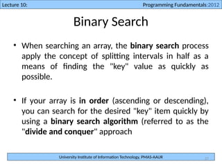 University Institute of Information Technology, PMAS-AAUR
Lecture 10: Programming Fundamentals:2012
27
Binary Search
• When searching an array, the binary search process
apply the concept of splitting intervals in half as a
means of finding the "key" value as quickly as
possible.
• If your array is in order (ascending or descending),
you can search for the desired "key" item quickly by
using a binary search algorithm (referred to as the
"divide and conquer" approach
 