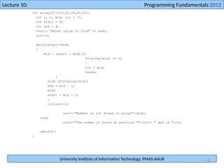 University Institute of Information Technology, PMAS-AAUR
Lecture 10: Programming Fundamentals:2012
30
int array[5]={10,20,30,40,50};
int i, n, mid, loc = -1;
int start = 0;
int end = 4;
cout<< "Enter value to find" << endl;
cin>>n;
while(start<=end)
{
mid = (start + end)/2;
if(array[mid] == n)
{
loc = mid;
break;
}
else if(n<array[mid])
end = mid - 1;
else
start = mid + 1;
}
if(loc==-1)
cout<<"Number is not found in array"<<endl;
else
cout<<"the numbe is found at position "<<loc<< " and is "<<n;
getch();
}
 