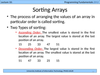 University Institute of Information Technology, PMAS-AAUR
Lecture 10: Programming Fundamentals:2012
31
Sorting Arrays
• The process of arranging the values of an array in
particular order is called sorting.
• Two Types of sorting:
• Ascending Order: The smallest value is stored in the first
location of an array. The largest value is stored at the last
position of an array.
15 25 33 47 51
• Descending Order: The largest value is stored in the first
location of an array. The smallest value is stored at the last
position of an array.
51 47 33 25 15
 