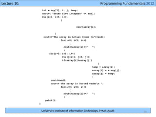 University Institute of Information Technology, PMAS-AAUR
Lecture 10: Programming Fundamentals:2012
35
int array[5], i, j, temp;
cout<< "Enter five integers" << endl;
for(i=0; i<5; i++)
{
cin>>array[i];
}
cout<<"The array in Actual Order n"<<endl;
for(i=0; i<5; i++)
{
cout<<array[i]<<" ";
}
for(i=0; i<5; i++)
for(j=i+1; j<5; j++)
if(array[i]>array[j])
{
temp = array[i];
array[i] = array[j];
array[j] = temp;
}
cout<<endl;
cout<<"The array in Sorted Ordern ";
for(i=0; i<5; i++)
{
cout<<array[i]<<" ";
}
getch();
}
 