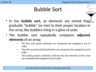 University Institute of Information Technology, PMAS-AAUR
Lecture 10: Programming Fundamentals:2012
36
Bubble Sort
• In the bubble sort, as elements are sorted they
gradually "bubble" (or rise) to their proper location in
the array, like bubbles rising in a glass of soda.
• The bubble sort repeatedly compares adjacent
elements of an array.
– The first and second elements are compared and swapped if out of
order.
– Then the second and third elements are compared and swapped if out of
order.
– This sorting process continues until the last two elements of the array
are compared and swapped if out of order.
 