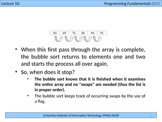 University Institute of Information Technology, PMAS-AAUR
Lecture 10: Programming Fundamentals:2012
37
• When this first pass through the array is complete,
the bubble sort returns to elements one and two
and starts the process all over again.
• So, when does it stop?
• The bubble sort knows that it is finished when it examines
the entire array and no "swaps" are needed (thus the list is
in proper order).
• The bubble sort keeps track of occurring swaps by the use of
a flag.
 