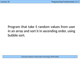 University Institute of Information Technology, PMAS-AAUR
Lecture 10: Programming Fundamentals:2012
39
Program that take 5 random values from user
in an array and sort it in ascending order, using
bubble sort.
 